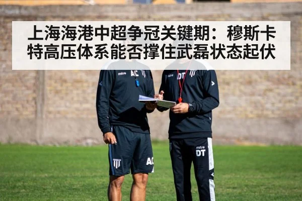 上海海港中超争冠关键期：穆斯卡特高压体系能否撑住武磊状态起伏
